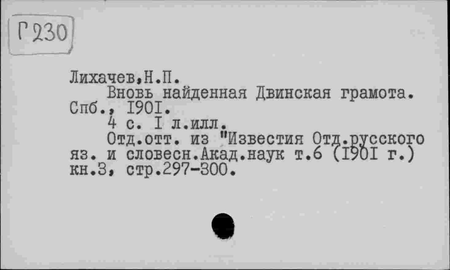 ﻿Лихачев,Н.П.
Вновь найденная Двинская грамота. Спб.» 1901.
4 с. I л.илл.
Отд.отт. из "Известия Отд.русского яз. и словесн.Акад.наук т.6 (1901 г.) кн.З, стр.297-300.